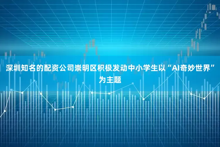 深圳知名的配资公司崇明区积极发动中小学生以“AI奇妙世界”为主题