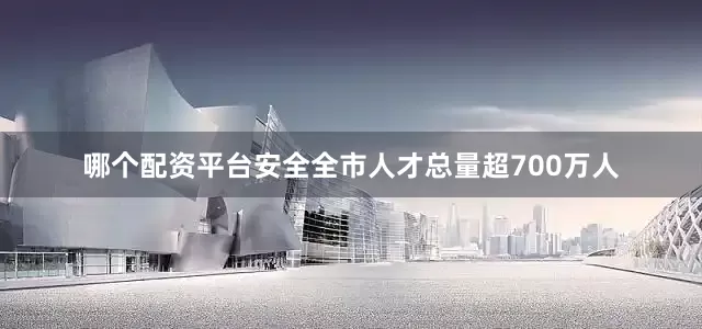 哪个配资平台安全全市人才总量超700万人
