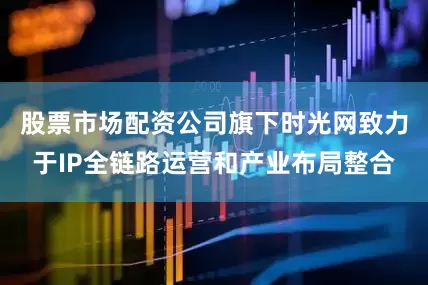 股票市场配资公司旗下时光网致力于IP全链路运营和产业布局整合