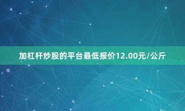 加杠杆炒股的平台最低报价12.00元/公斤