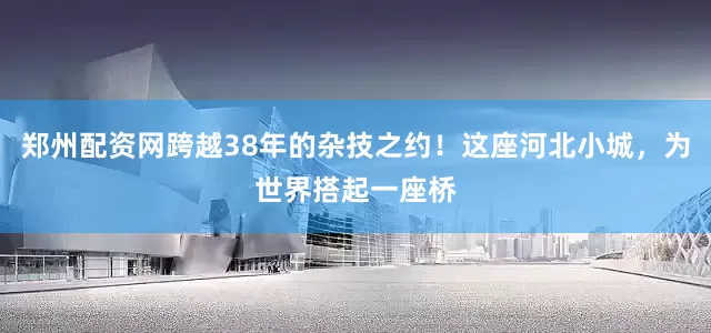 郑州配资网跨越38年的杂技之约！这座河北小城，为世界搭起一座桥
